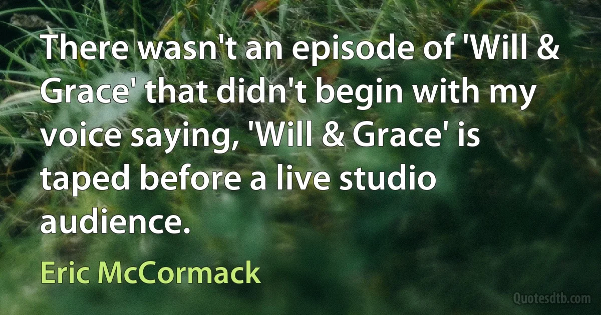 There wasn't an episode of 'Will & Grace' that didn't begin with my voice saying, 'Will & Grace' is taped before a live studio audience. (Eric McCormack)