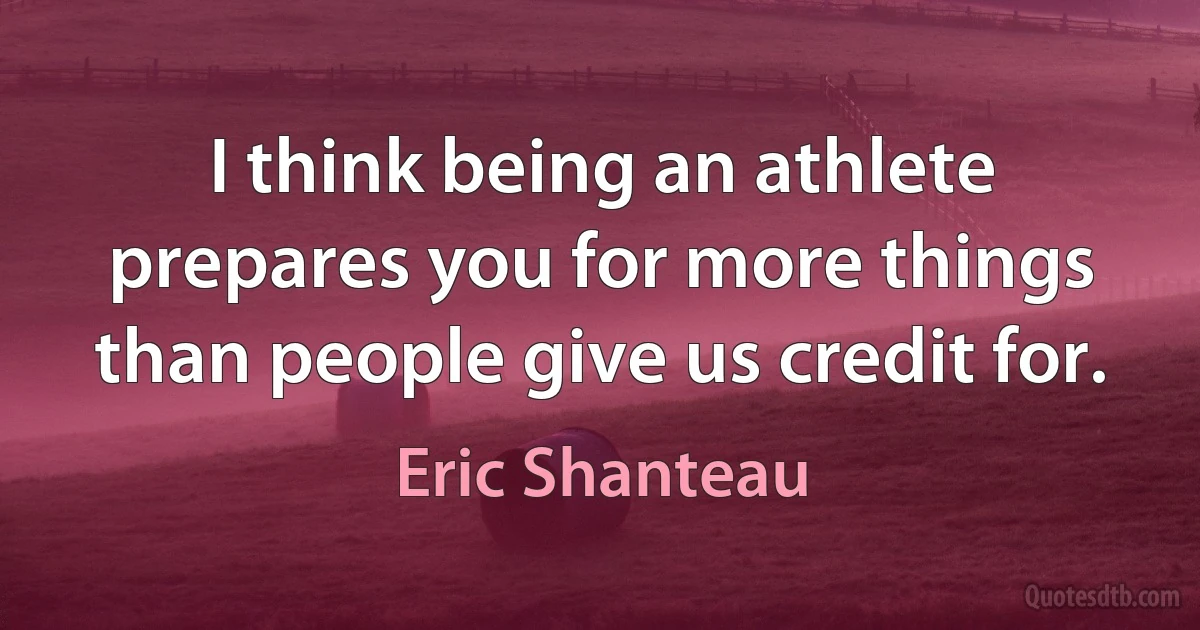 I think being an athlete prepares you for more things than people give us credit for. (Eric Shanteau)