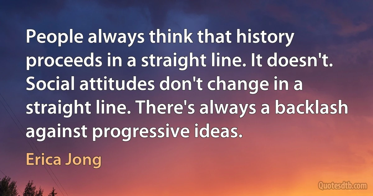 People always think that history proceeds in a straight line. It doesn't. Social attitudes don't change in a straight line. There's always a backlash against progressive ideas. (Erica Jong)