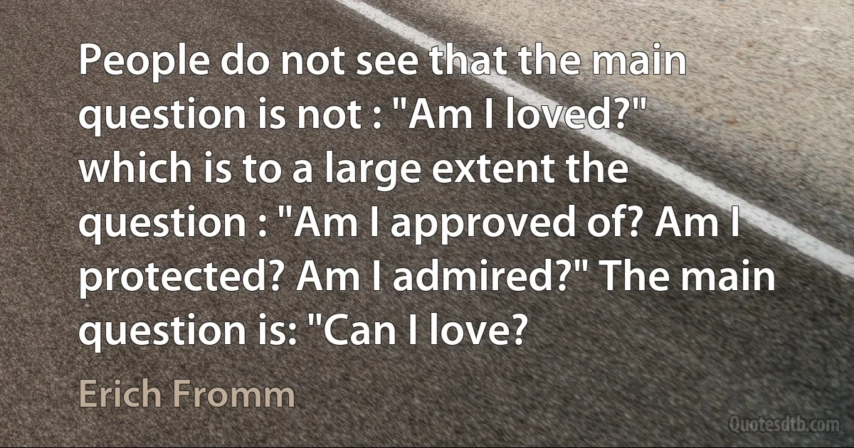 People do not see that the main question is not : "Am I loved?" which is to a large extent the question : "Am I approved of? Am I protected? Am I admired?" The main question is: "Can I love? (Erich Fromm)