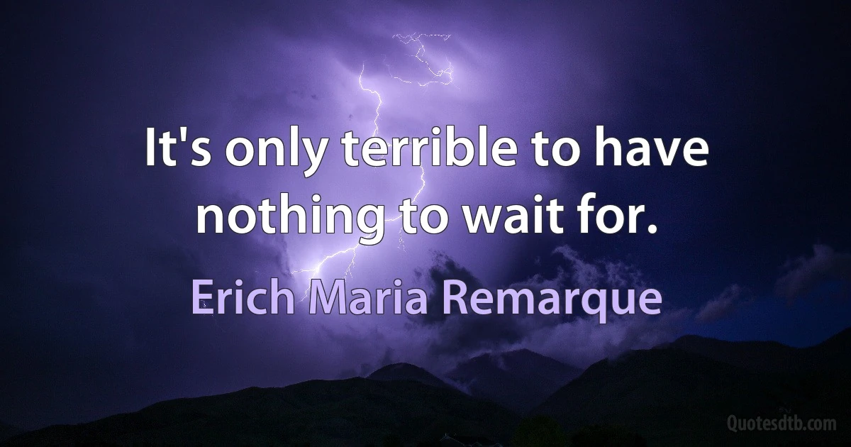 It's only terrible to have nothing to wait for. (Erich Maria Remarque)