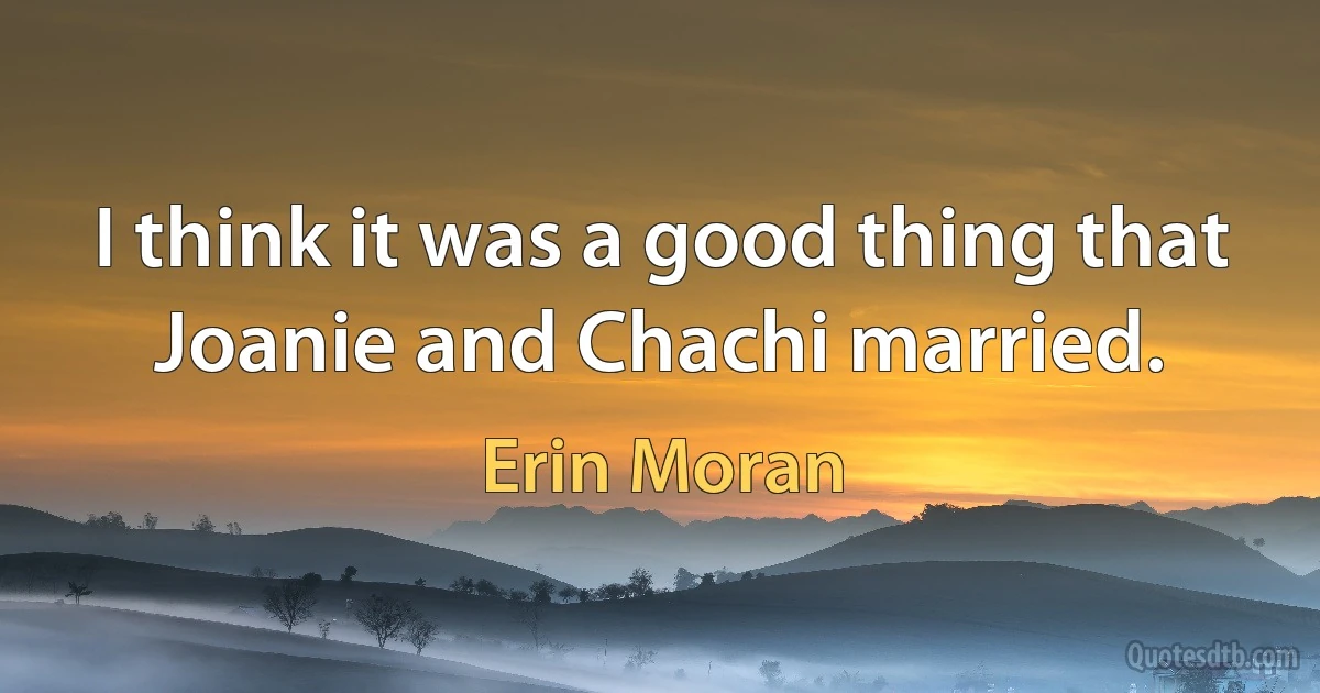 I think it was a good thing that Joanie and Chachi married. (Erin Moran)