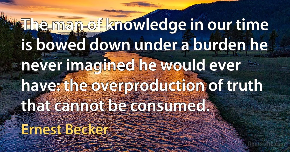 The man of knowledge in our time is bowed down under a burden he never imagined he would ever have: the overproduction of truth that cannot be consumed. (Ernest Becker)