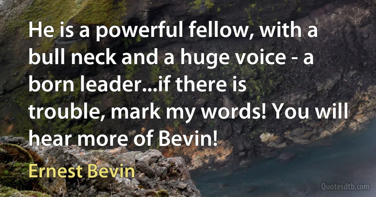 He is a powerful fellow, with a bull neck and a huge voice - a born leader...if there is trouble, mark my words! You will hear more of Bevin! (Ernest Bevin)