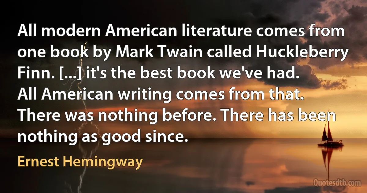 All modern American literature comes from one book by Mark Twain called Huckleberry Finn. [...] it's the best book we've had. All American writing comes from that. There was nothing before. There has been nothing as good since. (Ernest Hemingway)