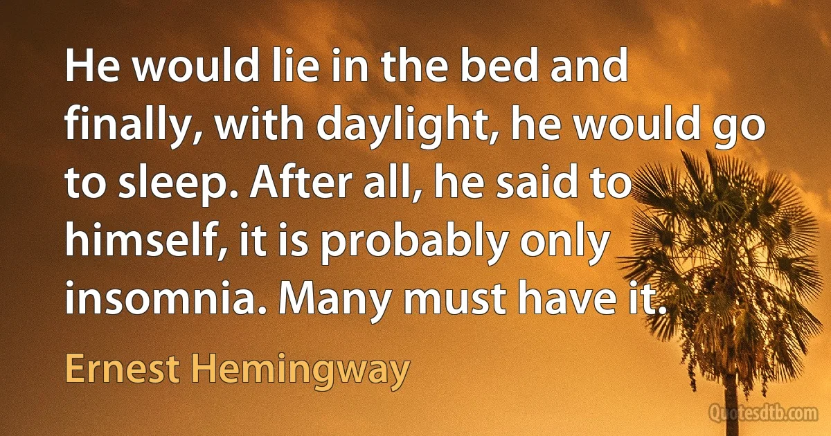 He would lie in the bed and finally, with daylight, he would go to sleep. After all, he said to himself, it is probably only insomnia. Many must have it. (Ernest Hemingway)