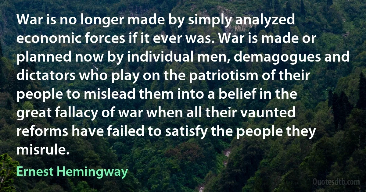 War is no longer made by simply analyzed economic forces if it ever was. War is made or planned now by individual men, demagogues and dictators who play on the patriotism of their people to mislead them into a belief in the great fallacy of war when all their vaunted reforms have failed to satisfy the people they misrule. (Ernest Hemingway)