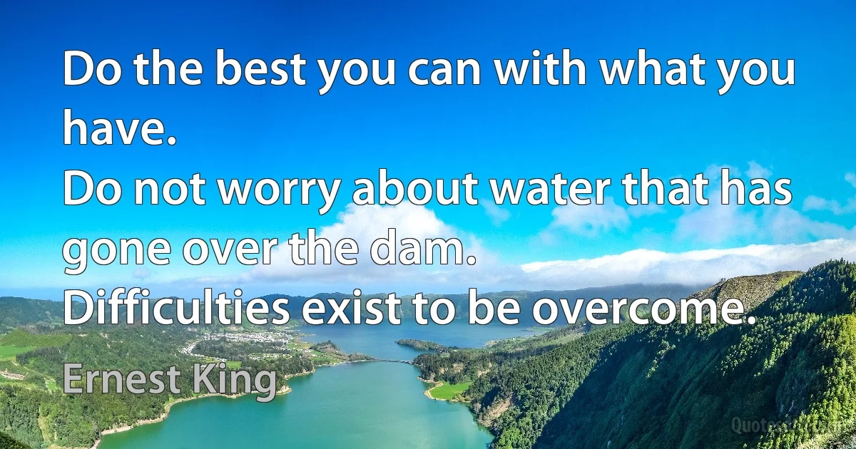 Do the best you can with what you have.
Do not worry about water that has gone over the dam.
Difficulties exist to be overcome. (Ernest King)