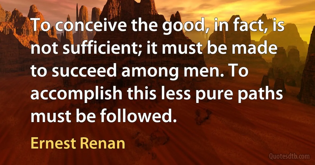 To conceive the good, in fact, is not sufficient; it must be made to succeed among men. To accomplish this less pure paths must be followed. (Ernest Renan)