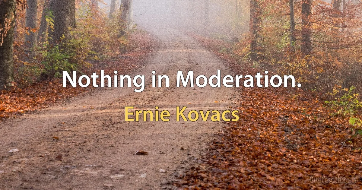 Nothing in Moderation. (Ernie Kovacs)