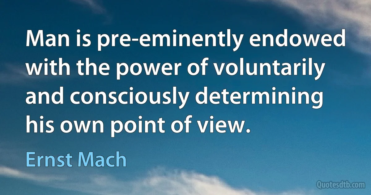 Man is pre-eminently endowed with the power of voluntarily and consciously determining his own point of view. (Ernst Mach)