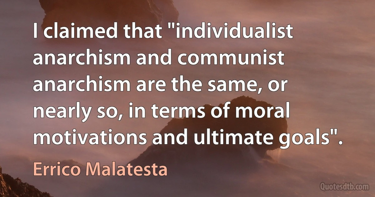 I claimed that "individualist anarchism and communist anarchism are the same, or nearly so, in terms of moral motivations and ultimate goals". (Errico Malatesta)