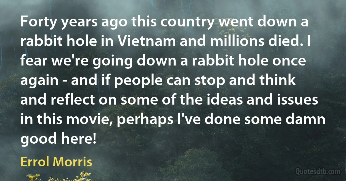 Forty years ago this country went down a rabbit hole in Vietnam and millions died. I fear we're going down a rabbit hole once again - and if people can stop and think and reflect on some of the ideas and issues in this movie, perhaps I've done some damn good here! (Errol Morris)