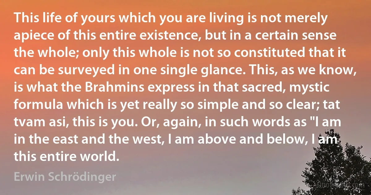 This life of yours which you are living is not merely apiece of this entire existence, but in a certain sense the whole; only this whole is not so constituted that it can be surveyed in one single glance. This, as we know, is what the Brahmins express in that sacred, mystic formula which is yet really so simple and so clear; tat tvam asi, this is you. Or, again, in such words as "I am in the east and the west, I am above and below, I am this entire world. (Erwin Schrödinger)