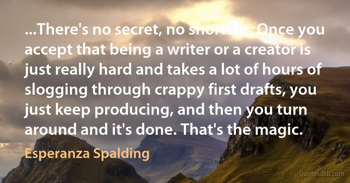 ...There's no secret, no shortcut. Once you accept that being a writer or a creator is just really hard and takes a lot of hours of slogging through crappy first drafts, you just keep producing, and then you turn around and it's done. That's the magic. (Esperanza Spalding)