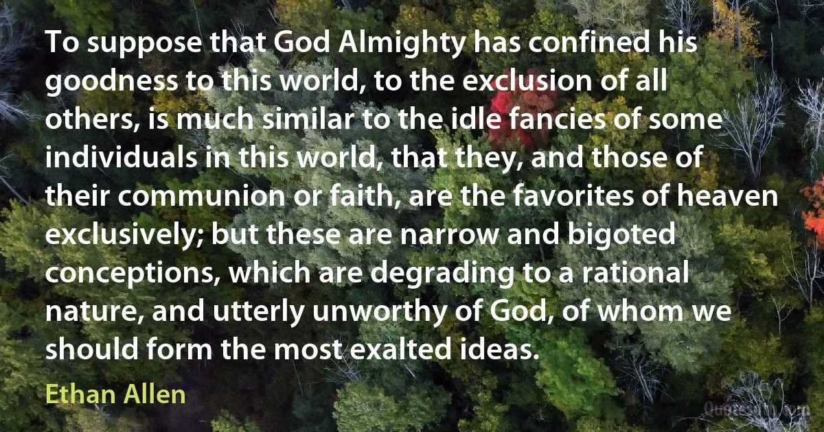 To suppose that God Almighty has confined his goodness to this world, to the exclusion of all others, is much similar to the idle fancies of some individuals in this world, that they, and those of their communion or faith, are the favorites of heaven exclusively; but these are narrow and bigoted conceptions, which are degrading to a rational nature, and utterly unworthy of God, of whom we should form the most exalted ideas. (Ethan Allen)