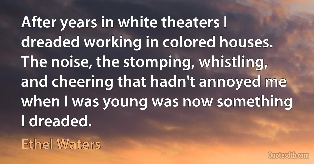 After years in white theaters I dreaded working in colored houses. The noise, the stomping, whistling, and cheering that hadn't annoyed me when I was young was now something I dreaded. (Ethel Waters)