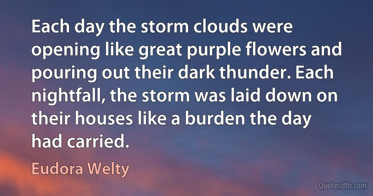 Each day the storm clouds were opening like great purple flowers and pouring out their dark thunder. Each nightfall, the storm was laid down on their houses like a burden the day had carried. (Eudora Welty)