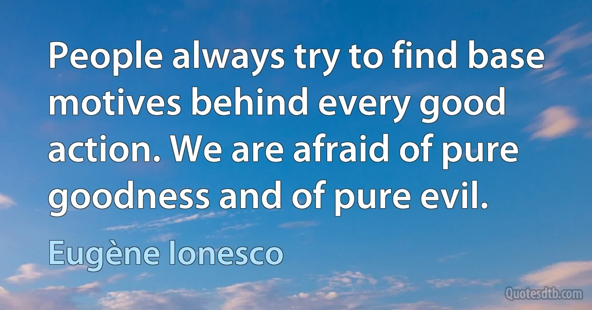 People always try to find base motives behind every good action. We are afraid of pure goodness and of pure evil. (Eugène Ionesco)