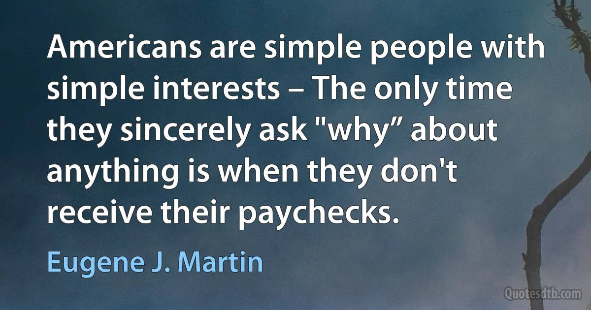 Americans are simple people with simple interests – The only time they sincerely ask "why” about anything is when they don't receive their paychecks. (Eugene J. Martin)