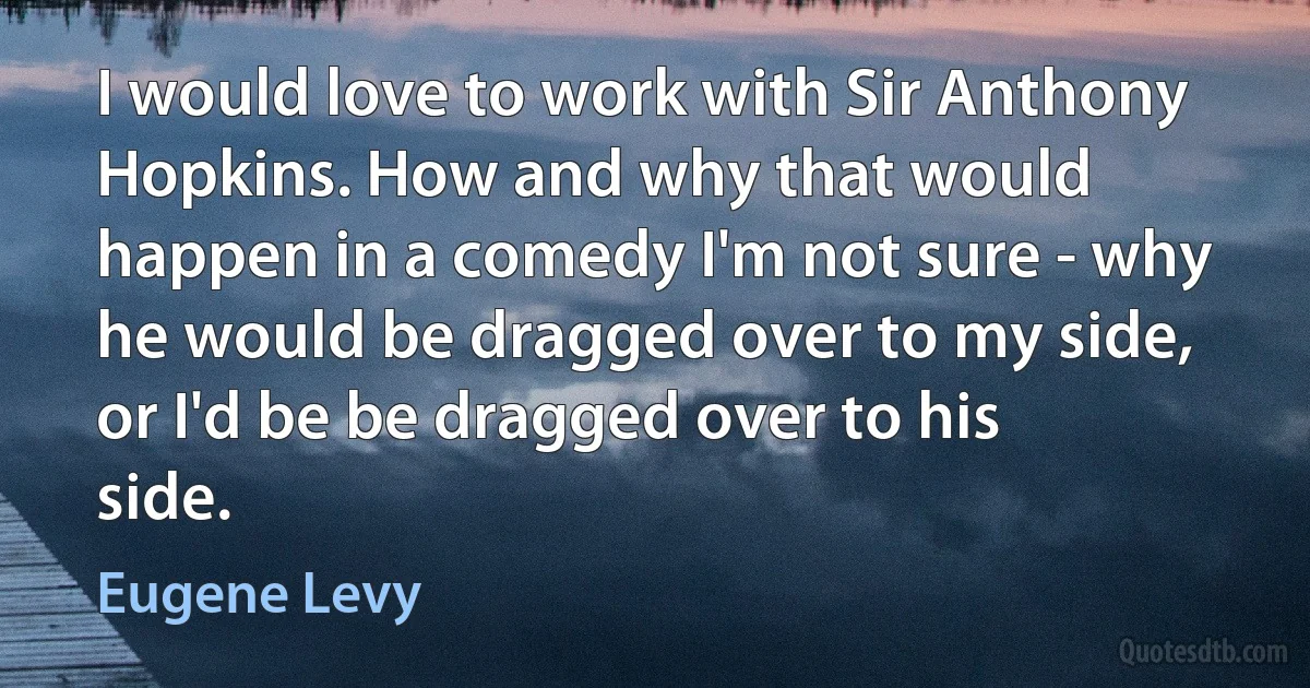 I would love to work with Sir Anthony Hopkins. How and why that would happen in a comedy I'm not sure - why he would be dragged over to my side, or I'd be be dragged over to his side. (Eugene Levy)