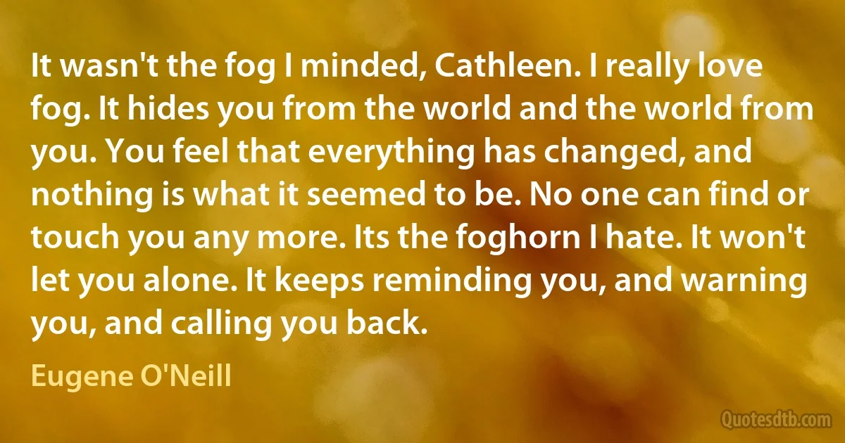 It wasn't the fog I minded, Cathleen. I really love fog. It hides you from the world and the world from you. You feel that everything has changed, and nothing is what it seemed to be. No one can find or touch you any more. Its the foghorn I hate. It won't let you alone. It keeps reminding you, and warning you, and calling you back. (Eugene O'Neill)