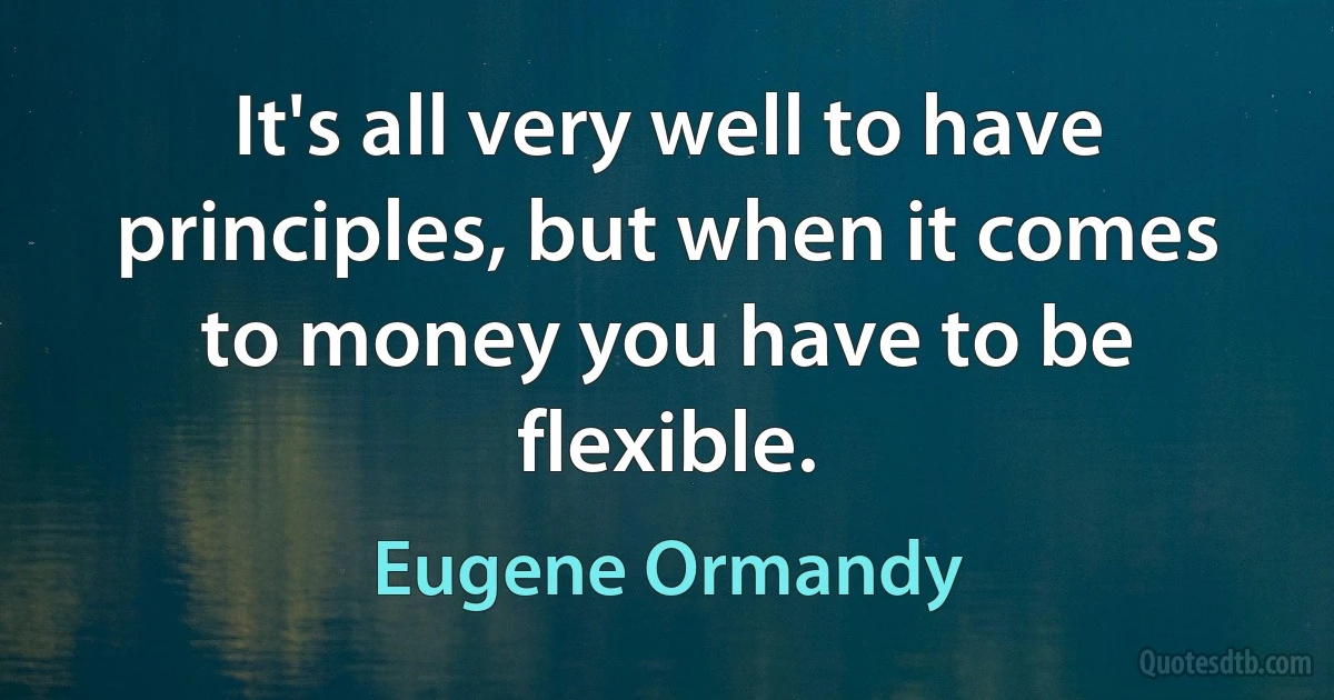 It's all very well to have principles, but when it comes to money you have to be flexible. (Eugene Ormandy)