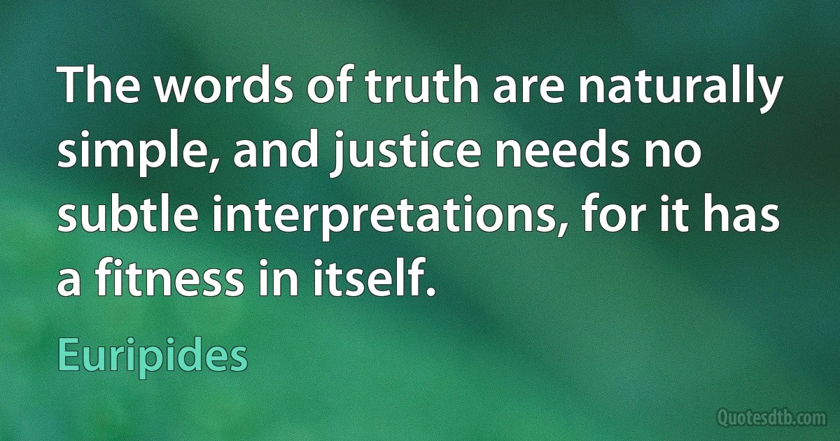 The words of truth are naturally simple, and justice needs no subtle interpretations, for it has a fitness in itself. (Euripides)