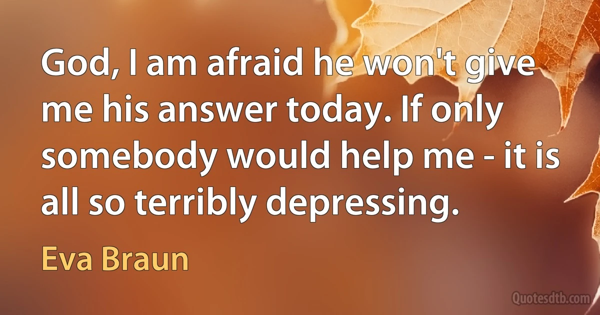 God, I am afraid he won't give me his answer today. If only somebody would help me - it is all so terribly depressing. (Eva Braun)