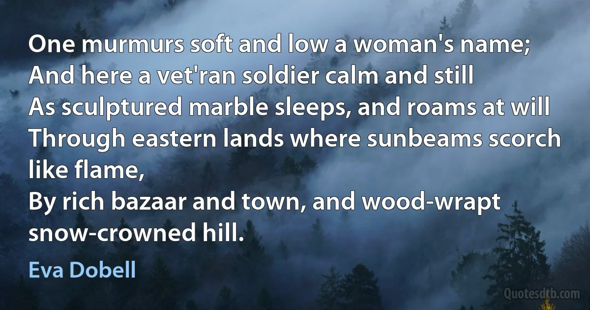 One murmurs soft and low a woman's name;
And here a vet'ran soldier calm and still
As sculptured marble sleeps, and roams at will
Through eastern lands where sunbeams scorch like flame,
By rich bazaar and town, and wood-wrapt snow-crowned hill. (Eva Dobell)