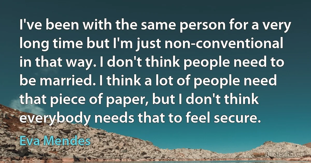 I've been with the same person for a very long time but I'm just non-conventional in that way. I don't think people need to be married. I think a lot of people need that piece of paper, but I don't think everybody needs that to feel secure. (Eva Mendes)