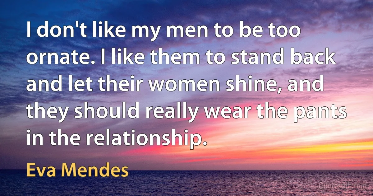 I don't like my men to be too ornate. I like them to stand back and let their women shine, and they should really wear the pants in the relationship. (Eva Mendes)