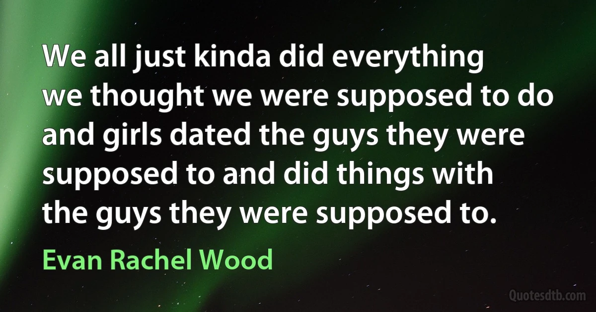 We all just kinda did everything we thought we were supposed to do and girls dated the guys they were supposed to and did things with the guys they were supposed to. (Evan Rachel Wood)