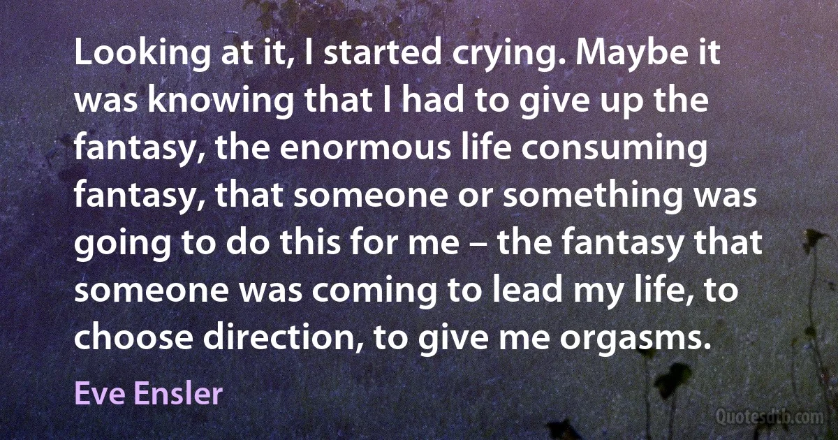 Looking at it, I started crying. Maybe it was knowing that I had to give up the fantasy, the enormous life consuming fantasy, that someone or something was going to do this for me – the fantasy that someone was coming to lead my life, to choose direction, to give me orgasms. (Eve Ensler)