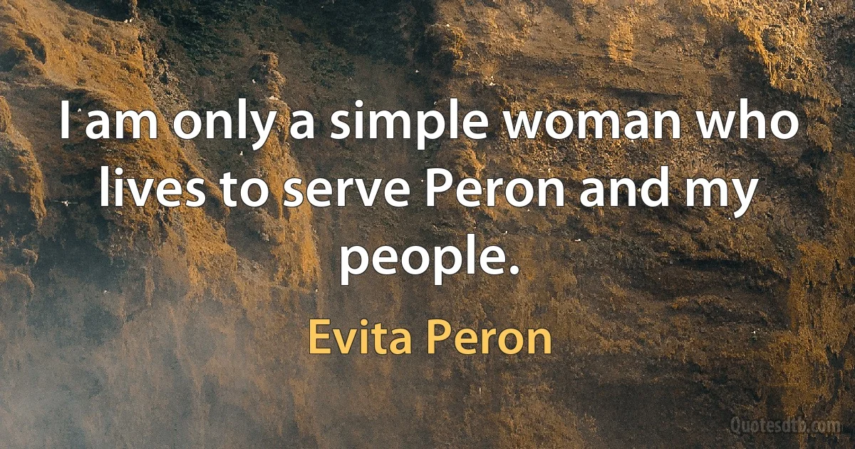 I am only a simple woman who lives to serve Peron and my people. (Evita Peron)