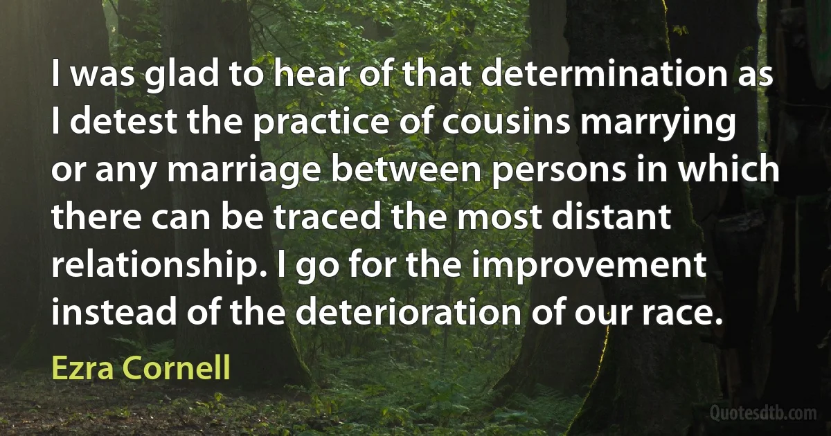 I was glad to hear of that determination as I detest the practice of cousins marrying or any marriage between persons in which there can be traced the most distant relationship. I go for the improvement instead of the deterioration of our race. (Ezra Cornell)