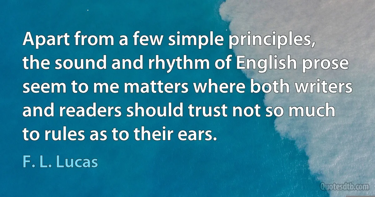 Apart from a few simple principles, the sound and rhythm of English prose seem to me matters where both writers and readers should trust not so much to rules as to their ears. (F. L. Lucas)