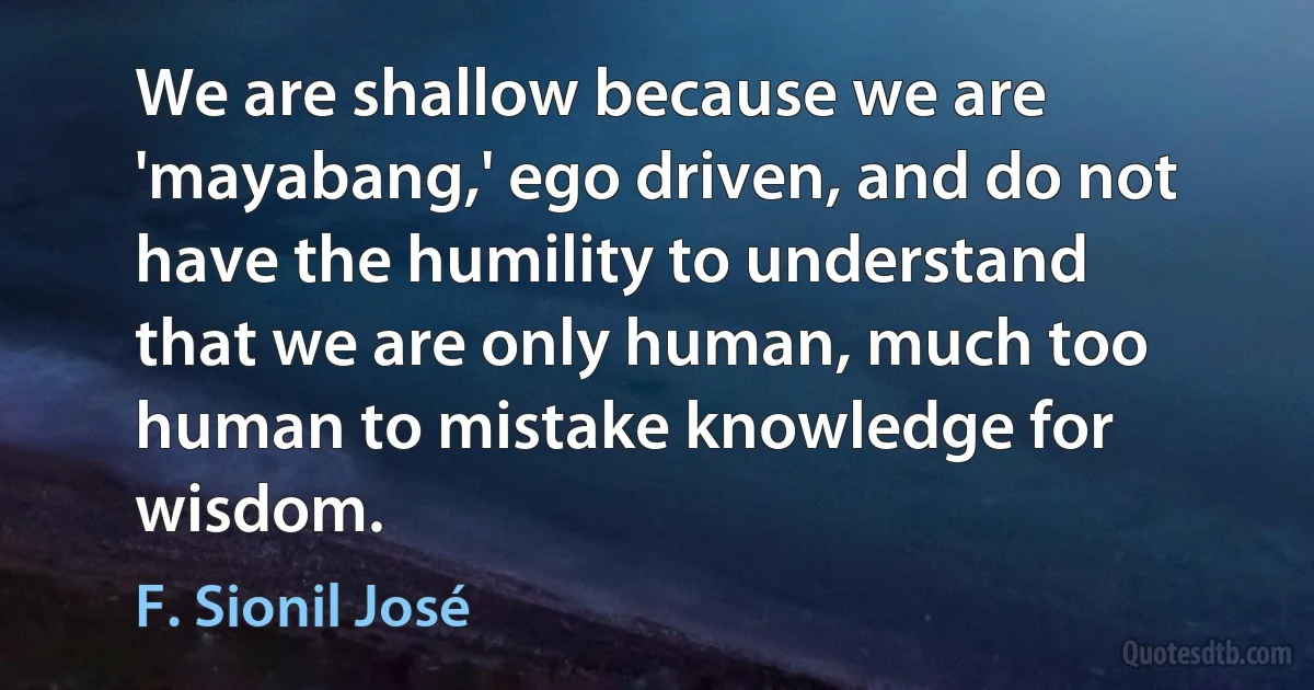 We are shallow because we are 'mayabang,' ego driven, and do not have the humility to understand that we are only human, much too human to mistake knowledge for wisdom. (F. Sionil José)