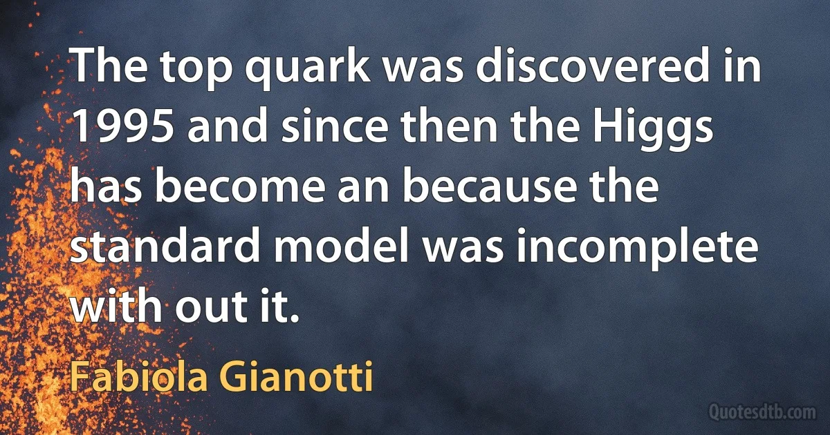 The top quark was discovered in 1995 and since then the Higgs has become an because the standard model was incomplete with out it. (Fabiola Gianotti)