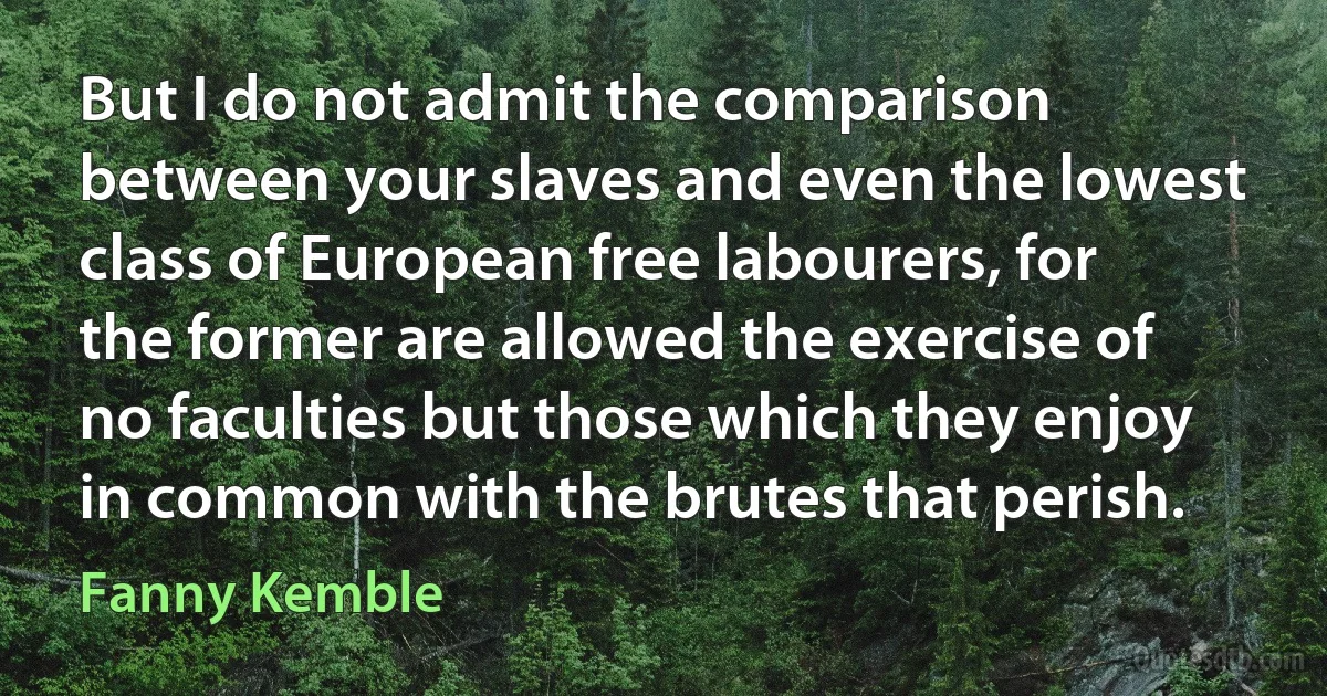 But I do not admit the comparison between your slaves and even the lowest class of European free labourers, for the former are allowed the exercise of no faculties but those which they enjoy in common with the brutes that perish. (Fanny Kemble)