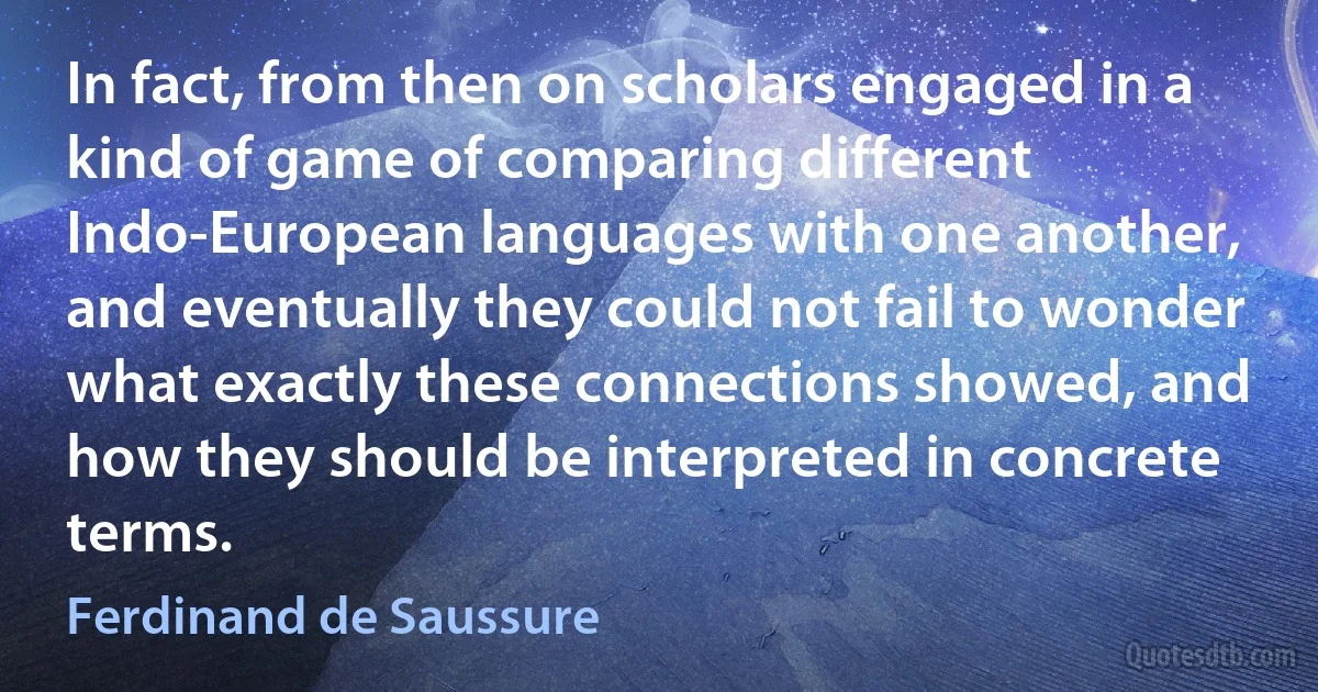 In fact, from then on scholars engaged in a kind of game of comparing different Indo-European languages with one another, and eventually they could not fail to wonder what exactly these connections showed, and how they should be interpreted in concrete terms. (Ferdinand de Saussure)