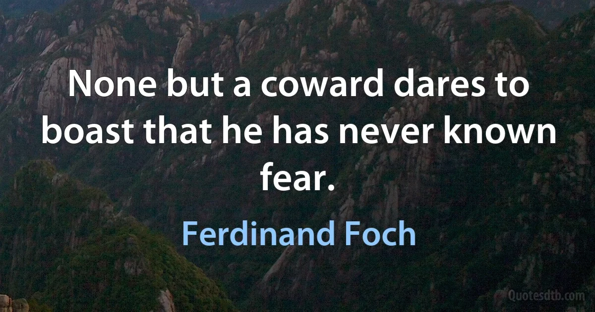 None but a coward dares to boast that he has never known fear. (Ferdinand Foch)