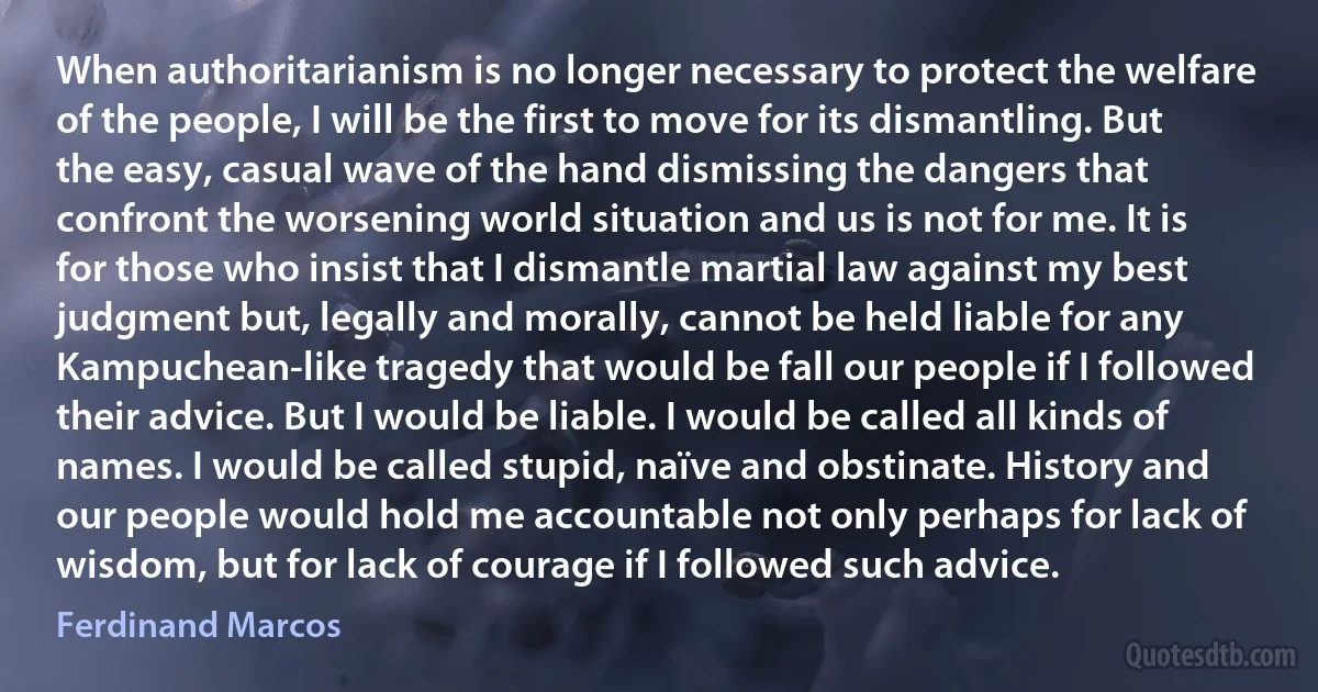 When authoritarianism is no longer necessary to protect the welfare of the people, I will be the first to move for its dismantling. But the easy, casual wave of the hand dismissing the dangers that confront the worsening world situation and us is not for me. It is for those who insist that I dismantle martial law against my best judgment but, legally and morally, cannot be held liable for any Kampuchean-like tragedy that would be fall our people if I followed their advice. But I would be liable. I would be called all kinds of names. I would be called stupid, naïve and obstinate. History and our people would hold me accountable not only perhaps for lack of wisdom, but for lack of courage if I followed such advice. (Ferdinand Marcos)