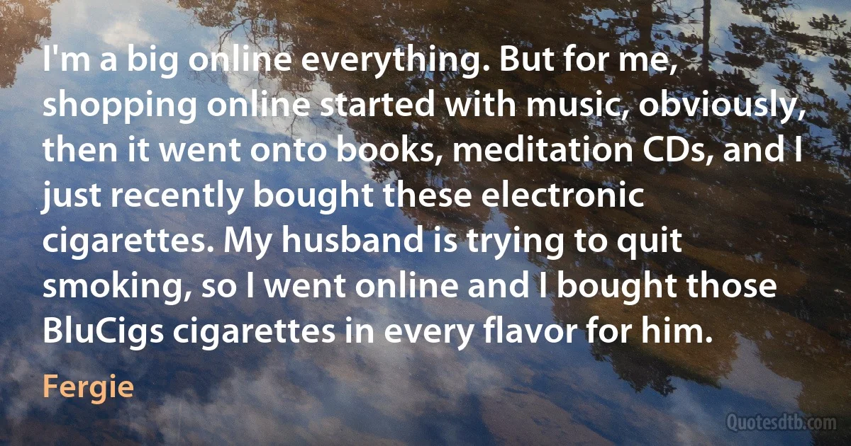 I'm a big online everything. But for me, shopping online started with music, obviously, then it went onto books, meditation CDs, and I just recently bought these electronic cigarettes. My husband is trying to quit smoking, so I went online and I bought those BluCigs cigarettes in every flavor for him. (Fergie)