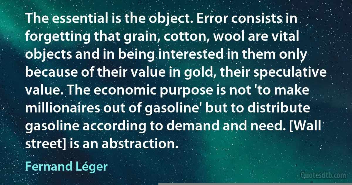 The essential is the object. Error consists in forgetting that grain, cotton, wool are vital objects and in being interested in them only because of their value in gold, their speculative value. The economic purpose is not 'to make millionaires out of gasoline' but to distribute gasoline according to demand and need. [Wall street] is an abstraction. (Fernand Léger)