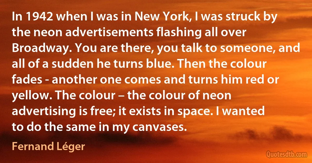 In 1942 when I was in New York, I was struck by the neon advertisements flashing all over Broadway. You are there, you talk to someone, and all of a sudden he turns blue. Then the colour fades - another one comes and turns him red or yellow. The colour – the colour of neon advertising is free; it exists in space. I wanted to do the same in my canvases. (Fernand Léger)