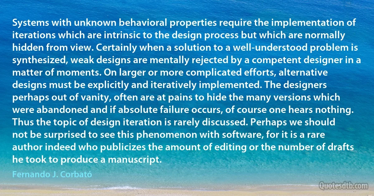 Systems with unknown behavioral properties require the implementation of iterations which are intrinsic to the design process but which are normally hidden from view. Certainly when a solution to a well-understood problem is synthesized, weak designs are mentally rejected by a competent designer in a matter of moments. On larger or more complicated efforts, alternative designs must be explicitly and iteratively implemented. The designers perhaps out of vanity, often are at pains to hide the many versions which were abandoned and if absolute failure occurs, of course one hears nothing. Thus the topic of design iteration is rarely discussed. Perhaps we should not be surprised to see this phenomenon with software, for it is a rare author indeed who publicizes the amount of editing or the number of drafts he took to produce a manuscript. (Fernando J. Corbató)