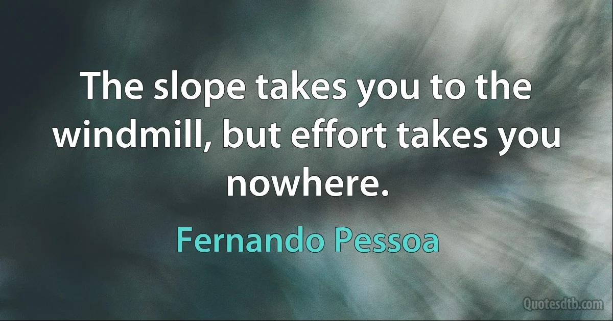 The slope takes you to the windmill, but effort takes you nowhere. (Fernando Pessoa)