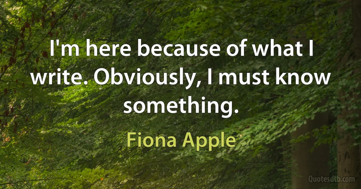 I'm here because of what I write. Obviously, I must know something. (Fiona Apple)