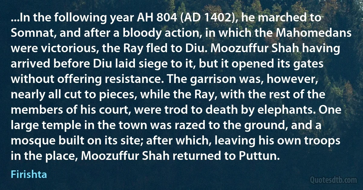 ...In the following year AH 804 (AD 1402), he marched to Somnat, and after a bloody action, in which the Mahomedans were victorious, the Ray fled to Diu. Moozuffur Shah having arrived before Diu laid siege to it, but it opened its gates without offering resistance. The garrison was, however, nearly all cut to pieces, while the Ray, with the rest of the members of his court, were trod to death by elephants. One large temple in the town was razed to the ground, and a mosque built on its site; after which, leaving his own troops in the place, Moozuffur Shah returned to Puttun. (Firishta)